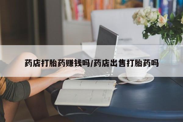 怀孕个月能用流产药吗药店打胎药赚钱吗/药店出售打胎药吗