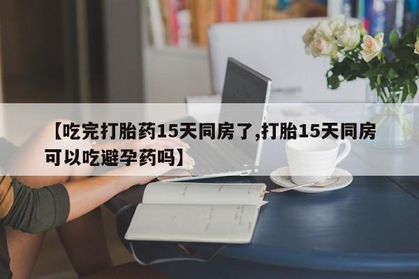 怀孕个月能用流产药吗【吃完打胎药15天同房了,打胎15天同房可以吃避孕药吗】