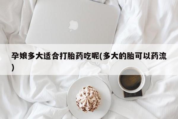 怀孕个月能用流产药吗孕娘多大适合打胎药吃呢(多大的胎可以药流)