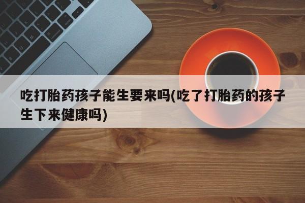 怀孕个月能用流产药吗吃打胎药孩子能生要来吗(吃了打胎药的孩子生下来健康吗)