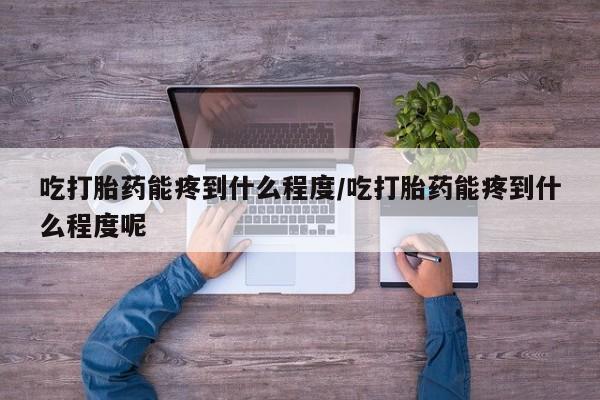 怀孕个月能用流产药吗吃打胎药能疼到什么程度/吃打胎药能疼到什么程度呢