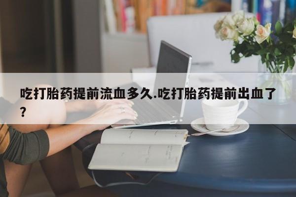 怀孕个月能用流产药吗吃打胎药提前流血多久.吃打胎药提前出血了？