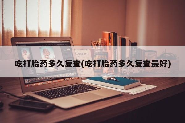 怀孕个月能用流产药吗吃打胎药多久复查(吃打胎药多久复查最好)