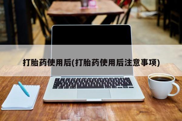 怀孕个月能用流产药吗打胎药使用后(打胎药使用后注意事项)