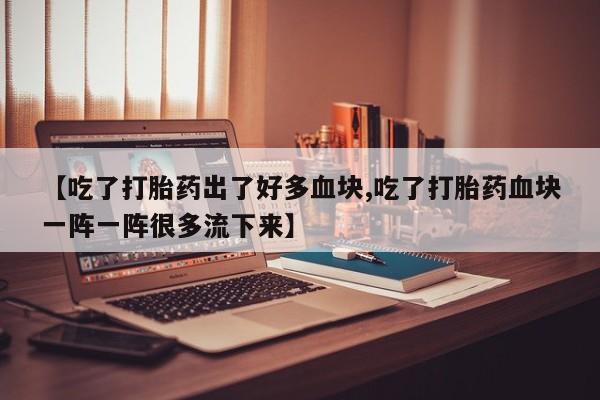 怀孕个月能用流产药吗【吃了打胎药出了好多血块,吃了打胎药血块一阵一阵很多流下来】