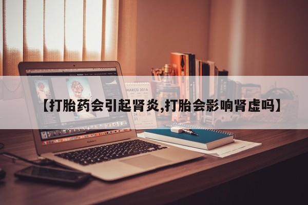 怀孕个月能用流产药吗【打胎药会引起肾炎,打胎会影响肾虚吗】