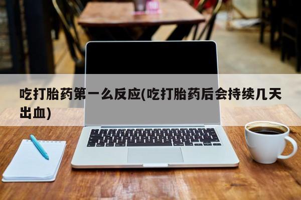 怀孕个月能用流产药吗吃打胎药第一么反应(吃打胎药后会持续几天出血)