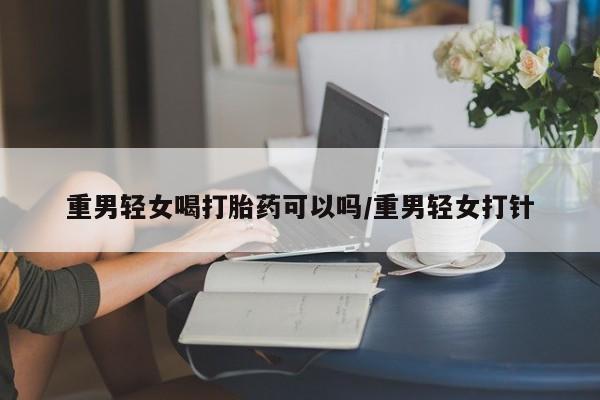 怀孕个月能用流产药吗重男轻女喝打胎药可以吗/重男轻女打针