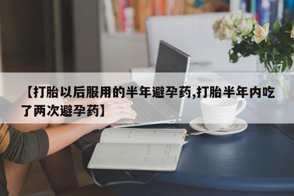 怀孕个月能用流产药吗【打胎以后服用的半年避孕药,打胎半年内吃了两次避孕药】