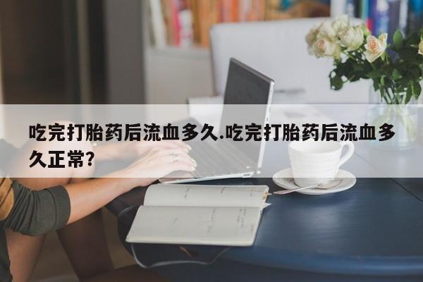 怀孕个月能用流产药吗吃完打胎药后流血多久.吃完打胎药后流血多久正常？