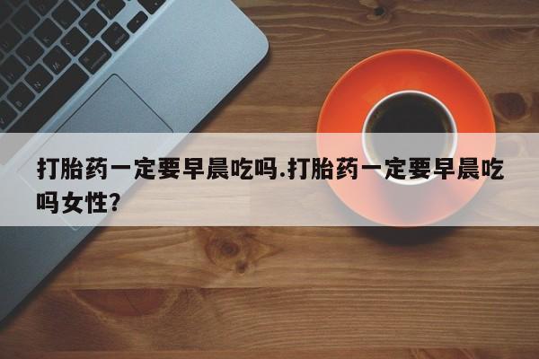 怀孕个月能用流产药吗打胎药一定要早晨吃吗.打胎药一定要早晨吃吗女性？
