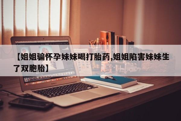 怀孕个月能用流产药吗【姐姐骗怀孕妹妹喝打胎药,姐姐陷害妹妹生了双胞胎】