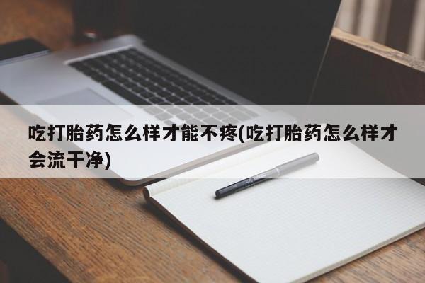 怀孕个月能用流产药吗吃打胎药怎么样才能不疼(吃打胎药怎么样才会流干净)