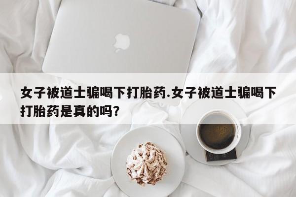 怀孕个月能用流产药吗女子被道士骗喝下打胎药.女子被道士骗喝下打胎药是真的吗？