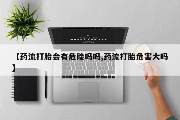 怀孕个月能用流产药吗【药流打胎会有危险吗吗,药流打胎危害大吗】