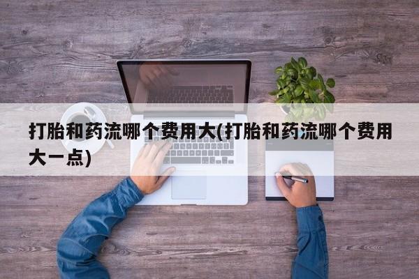 怀孕个月能用流产药吗打胎和药流哪个费用大(打胎和药流哪个费用大一点)