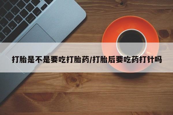 怀孕个月能用流产药吗打胎是不是要吃打胎药/打胎后要吃药打针吗