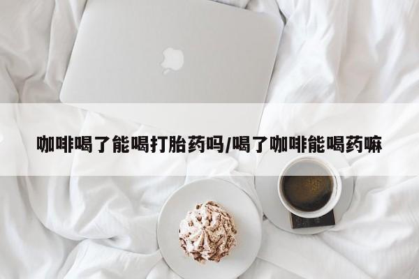怀孕个月能用流产药吗咖啡喝了能喝打胎药吗/喝了咖啡能喝药嘛