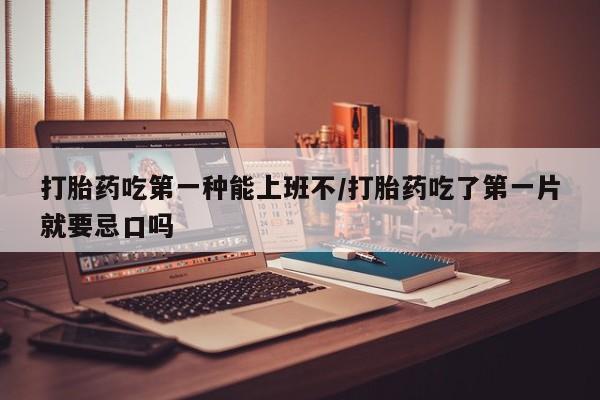 怀孕个月能用流产药吗打胎药吃第一种能上班不/打胎药吃了第一片就要忌口吗