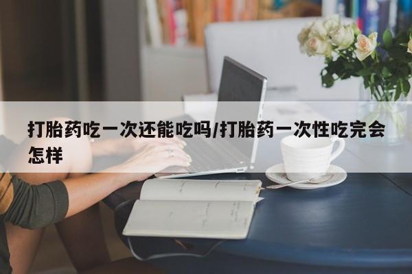 怀孕个月能用流产药吗打胎药吃一次还能吃吗/打胎药一次性吃完会怎样