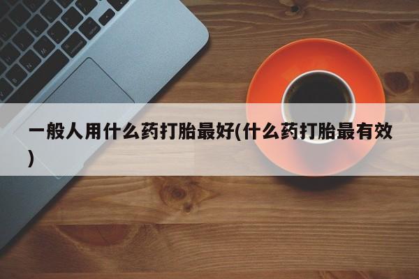 怀孕个月能用流产药吗一般人用什么药打胎最好(什么药打胎最有效)