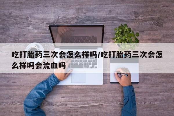 怀孕个月能用流产药吗吃打胎药三次会怎么样吗/吃打胎药三次会怎么样吗会流血吗