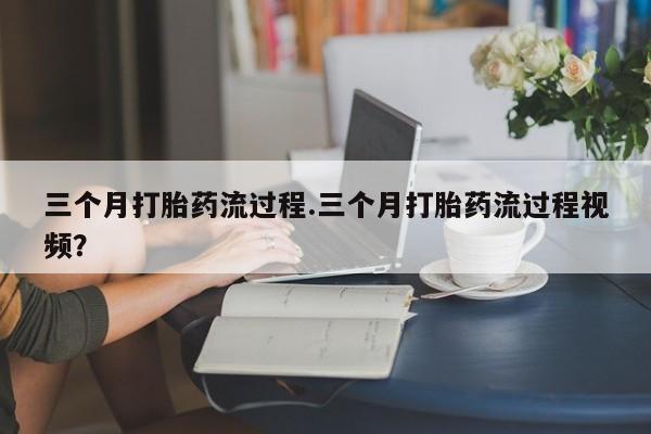 怀孕个月能用流产药吗三个月打胎药流过程.三个月打胎药流过程视频？