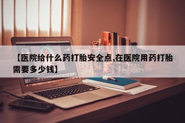 怀孕个月能用流产药吗【医院给什么药打胎安全点,在医院用药打胎需要多少钱】