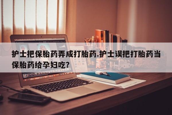 怀孕个月能用流产药吗护士把保胎药弄成打胎药.护士误把打胎药当保胎药给孕妇吃？