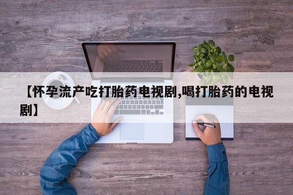 怀孕个月能用流产药吗【怀孕流产吃打胎药电视剧,喝打胎药的电视剧】