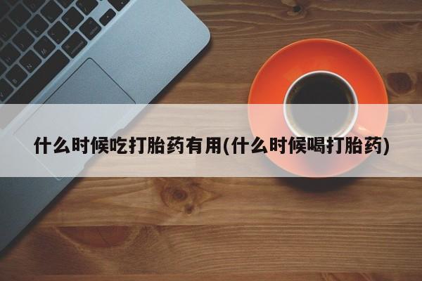 怀孕个月能用流产药吗什么时候吃打胎药有用(什么时候喝打胎药)