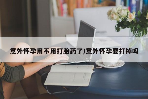 怀孕个月能用流产药吗意外怀孕用不用打胎药了/意外怀孕要打掉吗