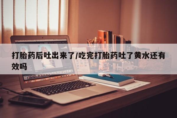 怀孕个月能用流产药吗打胎药后吐出来了/吃完打胎药吐了黄水还有效吗