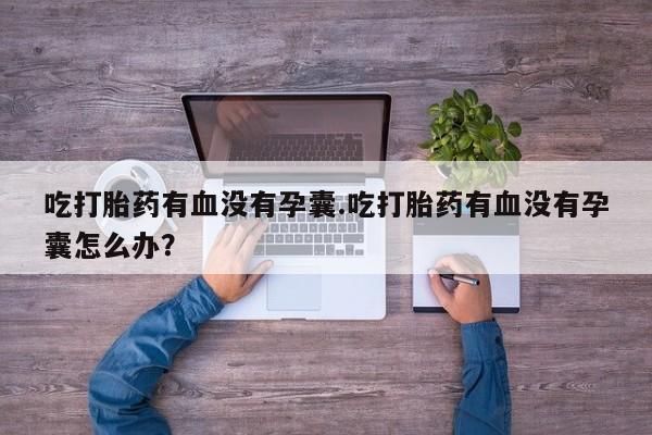 怀孕个月能用流产药吗吃打胎药有血没有孕囊.吃打胎药有血没有孕囊怎么办？