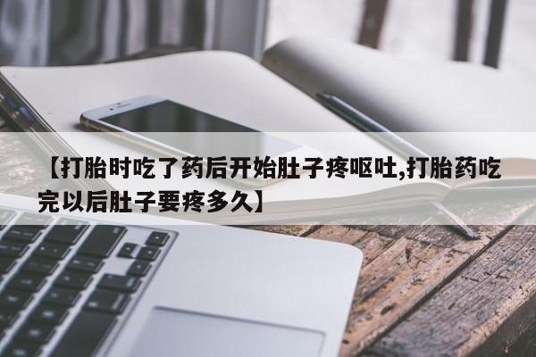 怀孕个月能用流产药吗【打胎时吃了药后开始肚子疼呕吐,打胎药吃完以后肚子要疼多久】