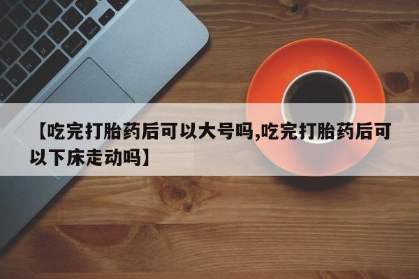 怀孕个月能用流产药吗【吃完打胎药后可以大号吗,吃完打胎药后可以下床走动吗】