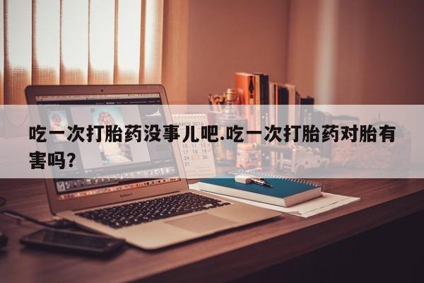 怀孕个月能用流产药吗吃一次打胎药没事儿吧.吃一次打胎药对胎有害吗？