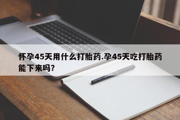 怀孕个月能用流产药吗怀孕45天用什么打胎药.孕45天吃打胎药能下来吗？