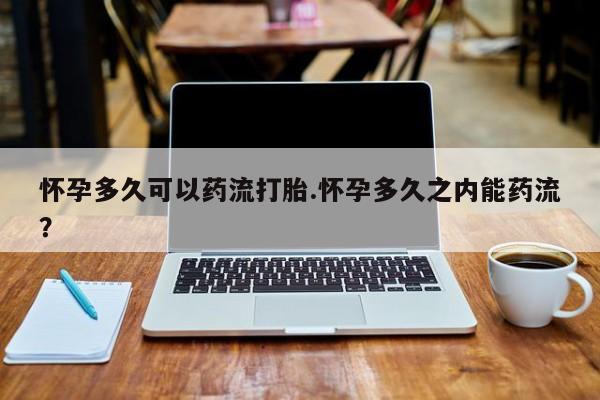 怀孕个月能用流产药吗怀孕多久可以药流打胎.怀孕多久之内能药流？