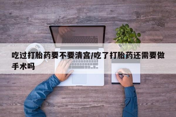 怀孕个月能用流产药吗吃过打胎药要不要清宫/吃了打胎药还需要做手术吗