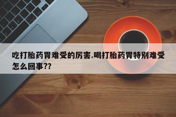 怀孕个月能用流产药吗吃打胎药胃难受的厉害.喝打胎药胃特别难受怎么回事?？