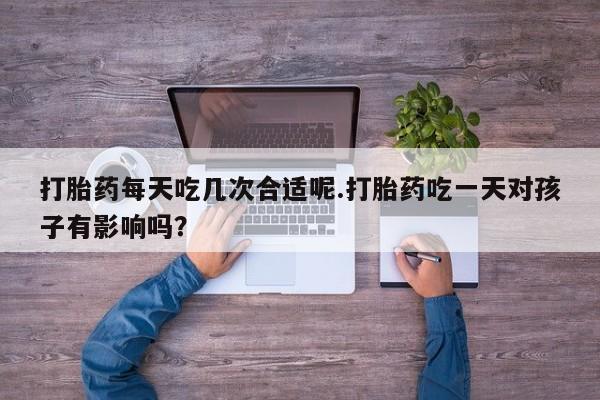 怀孕个月能用流产药吗打胎药每天吃几次合适呢.打胎药吃一天对孩子有影响吗？