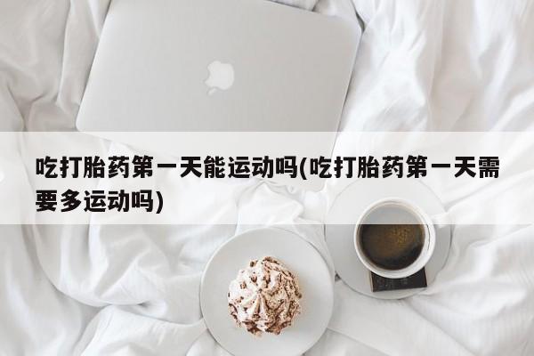 怀孕个月能用流产药吗吃打胎药第一天能运动吗(吃打胎药第一天需要多运动吗)